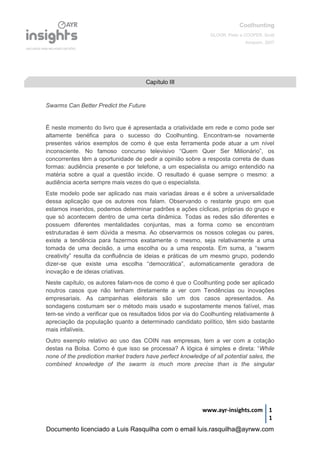 Coolhunting
GLOOR, Peter e COOPER, Scott
Amacom, 2007
www.ayr-insights.com 1
1
Swarms Can Better Predict the Future
É neste momento do livro que é apresentada a criatividade em rede e como pode ser
altamente benéfica para o sucesso do Coolhunting. Encontram-se novamente
presentes vários exemplos de como é que esta ferramenta pode atuar a um nível
inconsciente. No famoso concurso televisivo “Quem Quer Ser Milionário”, os
concorrentes têm a oportunidade de pedir a opinião sobre a resposta correta de duas
formas: audiência presente e por telefone, a um especialista ou amigo entendido na
matéria sobre a qual a questão incide. O resultado é quase sempre o mesmo: a
audiência acerta sempre mais vezes do que o especialista.
Este modelo pode ser aplicado nas mais variadas áreas e é sobre a universalidade
dessa aplicação que os autores nos falam. Observando o restante grupo em que
estamos inseridos, podemos determinar padrões e ações cíclicas, próprias do grupo e
que só acontecem dentro de uma certa dinâmica. Todas as redes são diferentes e
possuem diferentes mentalidades conjuntas, mas a forma como se encontram
estruturadas é sem dúvida a mesma. Ao observarmos os nossos colegas ou pares,
existe a tendência para fazermos exatamente o mesmo, seja relativamente a uma
tomada de uma decisão, a uma escolha ou a uma resposta. Em suma, a “swarm
creativity” resulta da confluência de ideias e práticas de um mesmo grupo, podendo
dizer-se que existe uma escolha “democrática”, automaticamente geradora de
inovação e de ideias criativas.
Neste capítulo, os autores falam-nos de como é que o Coolhunting pode ser aplicado
noutros casos que não tenham diretamente a ver com Tendências ou inovações
empresariais. As campanhas eleitorais são um dos casos apresentados. As
sondagens costumam ser o método mais usado e supostamente menos falível, mas
tem-se vindo a verificar que os resultados tidos por via do Coolhunting relativamente à
apreciação da população quanto a determinado candidato político, têm sido bastante
mais infalíveis.
Outro exemplo relativo ao uso das COIN nas empresas, tem a ver com a cotação
destas na Bolsa. Como é que isso se processa? A lógica é simples e direta: “While
none of the predicition market traders have perfect knowledge of all potential sales, the
combined knowledge of the swarm is much more precise than is the singular
Capítulo III
Documento licenciado a Luis Rasquilha com o email luis.rasquilha@ayrww.com
 