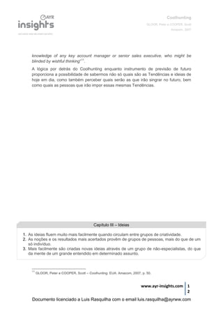 Coolhunting
GLOOR, Peter e COOPER, Scott
Amacom, 2007
www.ayr-insights.com 1
2
knowledge of any key account manager or senior sales executive, who might be
blinded by wishful thinking”11
.
A lógica por detrás do Coolhunting enquanto instrumento de previsão de futuro
proporciona a possibilidade de sabermos não só quais são as Tendências e ideias de
hoje em dia, como também perceber quais serão as que irão singrar no futuro, bem
como quais as pessoas que irão impor essas mesmas Tendências.
11
GLOOR, Peter e COOPER, Scott – Coolhunting. EUA: Amacom, 2007, p. 50.
Capítulo III – Ideias
1. As ideias fluem muito mais facilmente quando circulam entre grupos de criatividade.
2. As noções e os resultados mais acertados provêm de grupos de pessoas, mais do que de um
só indivíduo.
3. Mais facilmente são criadas novas ideias através de um grupo de não-especialistas, do que
da mente de um grande entendido em determinado assunto.
Documento licenciado a Luis Rasquilha com o email luis.rasquilha@ayrww.com
 