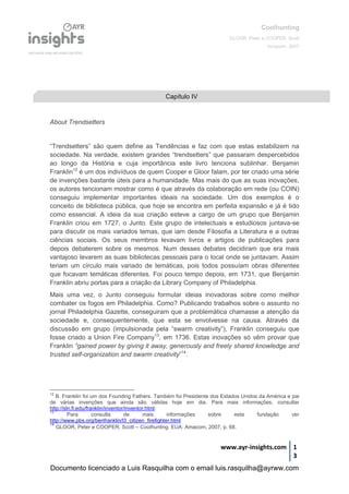 Coolhunting
GLOOR, Peter e COOPER, Scott
Amacom, 2007
www.ayr-insights.com 1
3
About Trendsetters
“Trendsetters” são quem define as Tendências e faz com que estas estabilizem na
sociedade. Na verdade, existem grandes “trendsetters” que passaram despercebidos
ao longo da História e cuja importância este livro tenciona sublinhar. Benjamin
Franklin12
é um dos indivíduos de quem Cooper e Gloor falam, por ter criado uma série
de invenções bastante úteis para a humanidade. Mas mais do que as suas inovações,
os autores tencionam mostrar como é que através da colaboração em rede (ou COIN)
conseguiu implementar importantes ideais na sociedade. Um dos exemplos é o
conceito de biblioteca pública, que hoje se encontra em perfeita expansão e já é tido
como essencial. A ideia da sua criação esteve a cargo de um grupo que Benjamin
Franklin criou em 1727, o Junto. Este grupo de intelectuais e estudiosos juntava-se
para discutir os mais variados temas, que iam desde Filosofia a Literatura e a outras
ciências sociais. Os seus membros levavam livros e artigos de publicações para
depois debaterem sobre os mesmos. Num desses debates decidiram que era mais
vantajoso levarem as suas bibliotecas pessoais para o local onde se juntavam. Assim
teriam um círculo mais variado de temáticas, pois todos possuíam obras diferentes
que focavam temáticas diferentes. Foi pouco tempo depois, em 1731, que Benjamin
Franklin abriu portas para a criação da Library Company of Philadelphia.
Mais uma vez, o Junto conseguiu formular ideias inovadoras sobre como melhor
combater os fogos em Philadelphia. Como? Publicando trabalhos sobre o assunto no
jornal Philadelphia Gazette, conseguiram que a problemática chamasse a atenção da
sociedade e, consequentemente, que esta se envolvesse na causa. Através da
discussão em grupo (impulsionada pela “swarm creativity”), Franklin conseguiu que
fosse criado a Union Fire Company13
, em 1736. Estas inovações só vêm provar que
Franklin “gained power by giving it away, generously and freely shared knowledge and
trusted self-organization and swarm creativity”14
.
12
B. Franklin foi um dos Founding Fathers. Também foi Presidente dos Estados Unidos da América e pai
de várias invenções que ainda são válidas hoje em dia. Para mais informações, consultar
http://sln.fi.edu/franklin/inventor/inventor.html.
13
Para consulta de mais informações sobre esta fundação ver
http://www.pbs.org/benfranklin/l3_citizen_firefighter.html
14
GLOOR, Peter e COOPER, Scott – Coolhunting. EUA: Amacom, 2007, p. 68.
Capítulo IV
Documento licenciado a Luis Rasquilha com o email luis.rasquilha@ayrww.com
 
