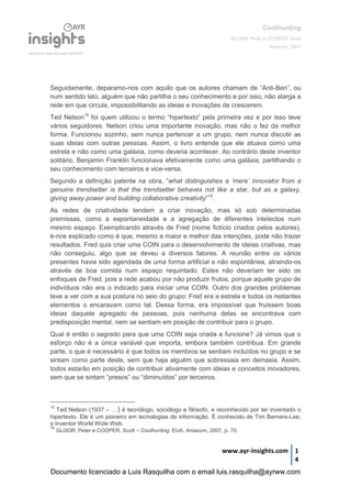 Coolhunting
GLOOR, Peter e COOPER, Scott
Amacom, 2007
www.ayr-insights.com 1
4
Seguidamente, deparamo-nos com aquilo que os autores chamam de “Anti-Ben”, ou
num sentido lato, alguém que não partilha o seu conhecimento e por isso, não alarga a
rede em que circula, impossibilitando as ideias e inovações de crescerem.
Ted Nelson15
foi quem utilizou o termo “hipertexto” pela primeira vez e por isso teve
vários seguidores. Nelson criou uma importante inovação, mas não o fez da melhor
forma. Funcionou sozinho, sem nunca pertencer a um grupo, nem nunca discutir as
suas ideias com outras pessoas. Assim, o livro entende que ele atuava como uma
estrela e não como uma galáxia, como deveria acontecer. Ao contrário deste inventor
solitário, Benjamin Franklin funcionava efetivamente como uma galáxia, partilhando o
seu conhecimento com terceiros e vice-versa.
Segundo a definição patente na obra, “what distinguishes a ‘mere’ innovator from a
genuine trendsetter is that the trendsetter behaves not like a star, but as a galaxy,
giving away power and building collaborative creativity”16
.
As redes de criatividade tendem a criar inovação, mas só sob determinadas
premissas, como a espontaneidade e a agregação de diferentes intelectos num
mesmo espaço. Exemplicando através de Fred (nome fictício criados pelos autores),
é-nos explicado como é que, mesmo a maior e melhor das intenções, pode não trazer
resultados. Fred quis criar uma COIN para o desenvolvimento de ideias criativas, mas
não conseguiu, algo que se deveu a diversos fatores. A reunião entre os vários
presentes havia sido agendada de uma forma artificial e não espontânea, atraindo-os
através de boa comida num espaço requintado. Estes não deveriam ter sido os
enfoques de Fred, pois a rede acabou por não produzir frutos, porque aquele grupo de
indivíduos não era o indicado para iniciar uma COIN. Outro dos grandes problemas
teve a ver com a sua postura no seio do grupo: Fred era a estrela e todos os restantes
elementos o encaravam como tal. Dessa forma, era impossível que fruíssem boas
ideias daquele agregado de pessoas, pois nenhuma delas se encontrava com
predisposição mental, nem se sentiam em posição de contribuir para o grupo.
Qual é então o segredo para que uma COIN seja criada e funcione? Já vimos que o
esforço não é a única variável que importa, embora também contribua. Em grande
parte, o que é necessário é que todos os membros se sentiam incluídos no grupo e se
sintam como parte deste, sem que haja alguém que sobressaia em demasia. Assim,
todos estarão em posição de contribuir ativamente com ideias e conceitos inovadores,
sem que se sintam “presos” ou “diminuídos” por terceiros.
15
Ted Nelson (1937 – …) é tecnólogo, sociólogo e filósofo, e reconhecido por ter inventado o
hipertexto. Ele é um pioneiro em tecnologias de informação. É conhecido de Tim Berners-Lee,
o inventor World Wide Web.
16
GLOOR, Peter e COOPER, Scott – Coolhunting. EUA: Amacom, 2007, p. 70.
Documento licenciado a Luis Rasquilha com o email luis.rasquilha@ayrww.com
 
