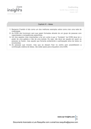 Coolhunting
GLOOR, Peter e COOPER, Scott
Amacom, 2007
www.ayr-insights.com 1
5
Capítulo IV – Ideias
1. Benjamin Franklin é tido como um dos melhores exemplos sobre como criar uma rede de
criatividade.
2. As COIN não funcionam sem que sejam formadas através de um grupo de pessoas com
capacidades e competências específicas.
3. Um dos aspetos mais importantes a ter em conta é que o “fundador” da COIN deve ter o
poder de uma galáxia e não de uma estrela. Ou seja, não deve ser aquele em quem as
pessoas se focam, mas aquele que fomenta avidamente a participação ativa de todos os
envolventes.
4. As pessoas que inovam, mas que se deixam ficar no centro sem possibilitarem a
contribuição coletiva de ideias, não estão aptos para enquadrar uma COIN.
Documento licenciado a Luis Rasquilha com o email luis.rasquilha@ayrww.com
 