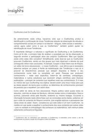 Coolhunting
GLOOR, Peter e COOPER, Scott
Amacom, 2007
www.ayr-insights.com 1
6
Coolhunters look for Coolfarmers
Se anteriormente nesta crítica, havíamos visto que o Coolhunting produz a
identificação e confirmação de novas Tendências através da observação de atitudes e
comportamentos sociais em campo e na Internet – blogues, redes sociais e websites -,
vamos agora saber como é que os Coolfarmers17
também podem ajudar na
identificação de novas Tendências.
É importante distinguir a natureza e significado de Coolhunting e de Coolfarming.
Como já foi dito, a primeira trata de analisar a sociedade por via da observação; a
segunda envolve a participação ativa dos próprios Coolfarmers. Mas que ligação
existe entre estes dois conceitos? Simplificando, pode dizer-se que os Coolhunters
procuram Coolfarmers, sendo um dos grupos que mais observam e através do qual
conseguirão retirar mais conclusões. A exemplo, Cooper e Gloor falam-nos de Wayne,
um editor de livros educacionais – o nosso Coolhunter – que afirma que é necessário
estarmos sempre um passo à frente da estabilização das Tendências e isso só é
possível se descobrirmos pessoas que estejam dispostas a libertar o seu
conhecimento numa rede ou sociedade em geral. Pessoas que produzem
conhecimento – neste caso específico, tratam-se de cientistas, antropólogos,
matemáticos e outros estudiosos que escrevem artigos científicos para diversas
publicações – precisam de contactos que espalhem esse seu conhecimento. E é mais
ou menos isto que Coolhunting nos explica: deverá existir uma troca mútua para que
as ideias passem da teoria para a prática; os detentores de conhecimentos precisam
de pessoas que o espalhem, por assim dizer.
Como editor de obras de foro educacional, Wayne publica sobre quase todos os
assuntos, cobrindo as áreas da literatura, ciências exatas como a matemática, física e
química, passando ainda pela filosofia, anatomia ou mesmo biologia. Cruzando a
informação fornecida nesta última frase com as conclusões acima dadas, podemos ver
que a rede de contactos de Wayne é enorme, pois engloba teóricos e pensadores das
várias áreas do saber. Assim, considera-se que este editor é um bom Coolhunter, na
medida em que ajuda a espalhar o conhecimento dos seus contactos por outras redes
– pois na verdade os antropólogos não conhecem os matemáticos, nem nenhum deles
certamente conhecerá os linguistas.
17
Coolfarmers são os indivíduos que executam o Coolfarming: é entendido como sendo o ato de
envolvimento na própria criação de inovação e cultivo de ideias.
Capítulo V
Documento licenciado a Luis Rasquilha com o email luis.rasquilha@ayrww.com
 