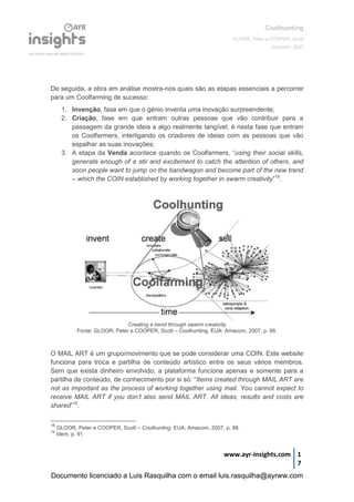 Coolhunting
GLOOR, Peter e COOPER, Scott
Amacom, 2007
www.ayr-insights.com 1
7
De seguida, a obra em análise mostra-nos quais são as etapas essenciais a percorrer
para um Coolfarming de sucesso:
1. Invenção, fase em que o génio inventa uma inovação surpreendente;
2. Criação, fase em que entram outras pessoas que vão contribuir para a
passagem da grande ideia a algo realmente tangível; é nesta fase que entram
os Coolfarmers, interligando os criadores de ideias com as pessoas que vão
espalhar as suas inovações;
3. A etapa da Venda acontece quando os Coolfarmers, “using their social skills,
generate enough of a stir and excitement to catch the attention of others, and
soon people want to jump on the bandwagon and become part of the new trend
– which the COIN established by working together in swarm creativity”18
.
Creating a trend through swarm creativity
Fonte: GLOOR, Peter e COOPER, Scott – Coolhunting. EUA: Amacom, 2007, p. 88.
O MAIL ART é um grupo/movimento que se pode considerar uma COIN. Este website
funciona para troca e partilha de conteúdo artístico entre os seus vários membros.
Sem que exista dinheiro envolvido, a plataforma funciona apenas e somente para a
partilha de conteúdo, de conhecimento por si só: “Items created through MAIL ART are
not as important as the process of working together using mail. You cannot expect to
receive MAIL ART if you don’t also send MAIL ART. All ideas, results and costs are
shared”19
.
18
GLOOR, Peter e COOPER, Scott – Coolhunting. EUA: Amacom, 2007, p. 88.
19
Idem, p. 91
Documento licenciado a Luis Rasquilha com o email luis.rasquilha@ayrww.com
 