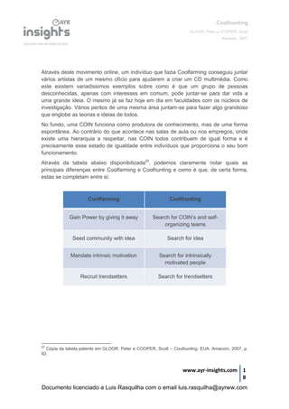 Coolhunting
GLOOR, Peter e COOPER, Scott
Amacom, 2007
www.ayr-insights.com 1
8
Através deste movimento online, um indivíduo que fazia Coolfarming conseguiu juntar
vários artistas de um mesmo ofício para ajudarem a criar um CD multimédia. Como
este existem variadíssimos exemplos sobre como é que um grupo de pessoas
desconhecidas, apenas com interesses em comum, pode juntar-se para dar vida a
uma grande ideia. O mesmo já se faz hoje em dia em faculdades com os núcleos de
investigação. Vários peritos de uma mesma área juntam-se para fazer algo grandioso
que englobe as teorias e ideias de todos.
No fundo, uma COIN funciona como produtora de conhecimento, mas de uma forma
espontânea. Ao contrário do que acontece nas salas de aula ou nos empregos, onde
existe uma hierarquia a respeitar, nas COIN todos contribuem de igual forma e é
precisamente esse estado de igualdade entre indivíduos que proporciona o seu bom
funcionamento.
Através da tabela abaixo disponibilizada20
, podemos claramente notar quais as
principais diferenças entre Coolfarming e Coolhunting e como é que, de certa forma,
estas se completam entre si:
Coolfarming Coolhunting
Gain Power by giving it away Search for COIN’s and self-
organizing teams
Seed community with idea Search for idea
Mandate intrinsic motivation Search for intrinsically
motivated people
Recruit trendsetters Search for trendsetters
20
Cópia da tabela patente em GLOOR, Peter e COOPER, Scott – Coolhunting. EUA: Amacom, 2007, p.
92.
Documento licenciado a Luis Rasquilha com o email luis.rasquilha@ayrww.com
 