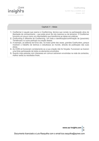 Coolhunting
GLOOR, Peter e COOPER, Scott
Amacom, 2007
www.ayr-insights.com 1
9
Capítulo V – Ideias
1. Coolfarmer é aquele que exerce o Coolfarming, técnica que consta na participação ativa de
libertação de conhecimento – que pode provir de nós mesmos ou de terceiros. O Coolfarmer
funciona um pouco como um intermediário que transforma as ideias em práticas.
2. Coolhunting é diferente de Coolfarming. Um trata a identificação/confirmação de (possíveis)
Tendências e a outra participa na criação destas.
3. A exemplo, as editoras de livros são, na maior parte das vezes, grandes Coolhunters, porque
mostram o trabalho de teóricos e estudiosos ao mundo, através da publicação das suas
obras.
4. As COIN só funcionam corretamente se a sua criação não for forçada. Funcionam se tiverem
uma forte participação de todos os elementos envolvidos.
5. Quanto mais pessoas com interesses em comum estiverem envolvidas na rede de contactos,
melhor serão os resultados finais.
Documento licenciado a Luis Rasquilha com o email luis.rasquilha@ayrww.com
 