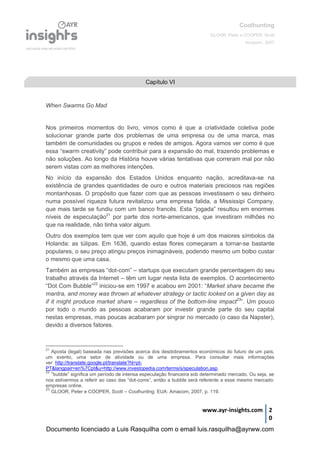 Coolhunting
GLOOR, Peter e COOPER, Scott
Amacom, 2007
www.ayr-insights.com 2
0
When Swarms Go Mad
Nos primeiros momentos do livro, vimos como é que a criatividade coletiva pode
solucionar grande parte dos problemas de uma empresa ou de uma marca, mas
também de comunidades ou grupos e redes de amigos. Agora vamos ver como é que
essa “swarm creativity” pode contribuir para a expansão do mal, trazendo problemas e
não soluções. Ao longo da História houve várias tentativas que correram mal por não
serem vistas com as melhores intenções.
No início da expansão dos Estados Unidos enquanto nação, acreditava-se na
existência de grandes quantidades de ouro e outros materiais preciosos nas regiões
montanhosas. O propósito que fazer com que as pessoas investissem o seu dinheiro
numa possível riqueza futura revitalizou uma empresa falida, a Mississipi Company,
que mais tarde se fundiu com um banco francês. Esta “jogada” resultou em enormes
níveis de especulação21
por parte dos norte-americanos, que investiram milhões no
que na realidade, não tinha valor algum.
Outro dos exemplos tem que ver com aquilo que hoje é um dos maiores símbolos da
Holanda: as túlipas. Em 1636, quando estas flores começaram a tornar-se bastante
populares, o seu preço atingiu preços inimagináveis, podendo mesmo um bolbo custar
o mesmo que uma casa.
Também as empresas “dot-com” – startups que executam grande percentagem do seu
trabalho através da Internet – têm um lugar nesta lista de exemplos. O acontecimento
“Dot Com Bubble”22
iniciou-se em 1997 e acabou em 2001: “Market share became the
mantra, and money was thrown at whatever strategy or tactic looked on a given day as
if it might produce market share – regardless of the bottom-line impact23
”. Um pouco
por todo o mundo as pessoas acabaram por investir grande parte do seu capital
nestas empresas, mas poucas acabaram por singrar no mercado (o caso da Napster),
devido a diversos fatores.
21
Aposta (legal) baseada nas previsões acerca dos desdobramentos económicos do futuro de um país,
um evento, uma setor de atividade ou de uma empresa. Para consultar mais informações
ver_http://translate.google.pt/translate?hl=pt-
PT&langpair=en%7Cpt&u=http://www.investopedia.com/terms/s/speculation.asp.
22
“bubble” significa um período de intensa especulação financeira sob determinado mercado. Ou seja, se
nos estivermos a referir ao caso das “dot-coms”, então a bubble será referente a esse mesmo mercado:
empresas online.
23
GLOOR, Peter e COOPER, Scott – Coolhunting. EUA: Amacom, 2007, p. 119.
Capítulo VI
Documento licenciado a Luis Rasquilha com o email luis.rasquilha@ayrww.com
 