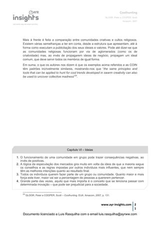 Coolhunting
GLOOR, Peter e COOPER, Scott
Amacom, 2007
www.ayr-insights.com 2
1
Mais à frente é feita a comparação entre comunidades criativas e cultos religiosos.
Existem várias semelhanças a ter em conta, desde a estrutura que apresentam, até à
forma como executam a publicitação dos seus ideiais e valores. Pode até dizer-se que
as comunidades religiosas funcionam por via de aglomerados (como os de
criatividade) mas, ao invés de propagarem ideias de negócio, propagam um ideal
comum, que deve servir todos os membros de igual forma.
Em suma, o que os autores nos dizem é que os exemplos acima referidos e as COIN
têm padrões incrivelmente similares, mostrando-nos que “the same principles and
tools that can be applied to hunt for cool trends developed in swarm creativity can also
be used to uncover collective madness”24
.
24
GLOOR, Peter e COOPER, Scott – Coolhunting. EUA: Amacom, 2007, p. 131.
1. O funcionamento de uma comunidade em grupo pode trazer consequências negativas, ao
invés de positivas.
2. A lógica da especulação dos mercados gira muito em volta da ideia de que a maioria segue
os conselhos e as regras impostas por outros indivíduos mais influentes, que nem sempre
têm as melhores intenções quanto ao resultado final.
3. Todos os indivíduos querem fazer parte de um grupo ou comunidade. Quanto maior e mais
força este tiver, maior vai ser a percentagem de pessoas a quererem pertencer.
4. Grande parte das vezes, aquilo que mais importa é o conceito que se tenciona passar com
determinada inovação – que pode ser prejudicial para a sociedade.
Capítulo VI – Ideias
Documento licenciado a Luis Rasquilha com o email luis.rasquilha@ayrww.com
 