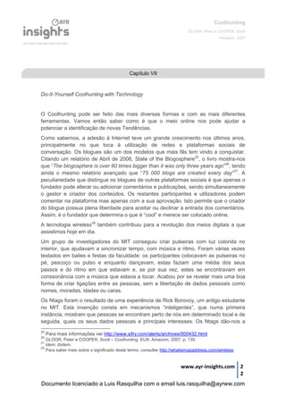 Coolhunting
GLOOR, Peter e COOPER, Scott
Amacom, 2007
www.ayr-insights.com 2
2
Do-It-Yourself Coolhunting with Technology
O Coolhunting pode ser feito das mais diversas formas e com as mais diferentes
ferramentas. Vamos então saber como é que o meio online nos pode ajudar a
potenciar a identificação de novas Tendências.
Como sabemos, a adesão à Internet teve um grande crescimento nos últimos anos,
principalmente no que toca à utilização de redes e plataformas sociais de
conversação. Os blogues são um dos modelos que mais fãs tem vindo a conquistar.
Citando um relatório de Abril de 2006, State of the Blogosphere25
, o livro mostra-nos
que “The blogosphere is over 60 times bigger than it was only three years ago”26
, tendo
ainda o mesmo relatório avançado que “75 000 blogs are created every day”27
. A
peculiariedade que distingue os blogues de outras plataformas sociais é que apenas o
fundador pode alterar ou adicionar comentários e publicações, sendo simultaneamente
o gestor e criador dos conteúdos. Os restantes participantes e utilizadores podem
comentar na plataforma mas apenas com a sua aprovação. Isto permite que o criador
do blogue possua plena liberdade para aceitar ou declinar a entrada dos comentários.
Assim, é o fundador que determina o que é “cool” e merece ser colocado online.
A tecnologia wireless28
também contribuiu para a revolução dos meios digitais a que
assistimos hoje em dia.
Um grupo de investigadores do MIT conseguiu criar pulseiras com luz colorida no
interior, que ajudavam a sincronizar tempo, com música e ritmo. Foram várias vezes
testados em bailes e festas da faculdade: os participantes colocavam as pulseiras no
pé, pescoço ou pulso e enquanto dançavam, estas faziam uma média dos seus
passos e do ritmo em que estavam e, se por sua vez, estes se encontravam em
conssonância com a música que estava a tocar. Acabou por se revelar mais uma boa
forma de criar ligações entre as pessoas, sem a libertação de dados pessoais como
nomes, moradas, idades ou caras.
Os Ntags foram o resultado de uma experiência de Rick Borovoy, um antigo estudante
no MIT. Esta invenção consta em mecanismos “inteligentes”, que numa primeira
instância, mostram que pessoas se encontram perto de nós em determinado local e de
seguida, quais os seus dados pessoas e principais interesses. Os Ntags dão-nos a
25
Para mais informações ver http://www.sifry.com/alerts/archives/000432.html
26
GLOOR, Peter e COOPER, Scott – Coolhunting. EUA: Amacom, 2007, p. 135.
27
Idem, ibidem.
28
Para saber mais sobre o significado deste termo, consultar http://whatismyipaddress.com/wireless.
Capítulo VII
Documento licenciado a Luis Rasquilha com o email luis.rasquilha@ayrww.com
 