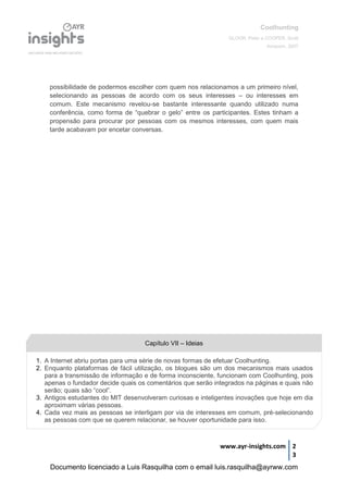 Coolhunting
GLOOR, Peter e COOPER, Scott
Amacom, 2007
www.ayr-insights.com 2
3
possibilidade de podermos escolher com quem nos relacionamos a um primeiro nível,
selecionando as pessoas de acordo com os seus interesses – ou interesses em
comum. Este mecanismo revelou-se bastante interessante quando utilizado numa
conferência, como forma de “quebrar o gelo” entre os participantes. Estes tinham a
propensão para procurar por pessoas com os mesmos interesses, com quem mais
tarde acabavam por encetar conversas.
1. A Internet abriu portas para uma série de novas formas de efetuar Coolhunting.
2. Enquanto plataformas de fácil utilização, os blogues são um dos mecanismos mais usados
para a transmissão de informação e de forma inconsciente, funcionam com Coolhunting, pois
apenas o fundador decide quais os comentários que serão integrados na páginas e quais não
serão; quais são “cool”.
3. Antigos estudantes do MIT desenvolveram curiosas e inteligentes inovações que hoje em dia
aproximam várias pessoas.
4. Cada vez mais as pessoas se interligam por via de interesses em comum, pré-selecionando
as pessoas com que se querem relacionar, se houver oportunidade para isso.
Capítulo VII – Ideias
Documento licenciado a Luis Rasquilha com o email luis.rasquilha@ayrww.com
 