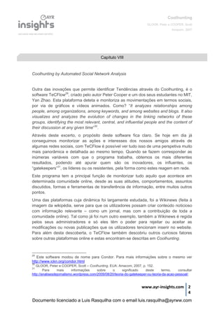 Coolhunting
GLOOR, Peter e COOPER, Scott
Amacom, 2007
www.ayr-insights.com 2
4
Coolhunting by Automated Social Network Analysis
Outra das inovações que permite identificar Tendências através do Coolhunting, é o
software TeCFlow29
, criado pelo autor Peter Cooper e um dos seus estudantes no MIT,
Yan Zhao. Esta plataforma deteta e monitoriza as movimentações em termos sociais,
por via de gráficos e vídeos animados. Como? “It analyzes relationships among
people, among organizations, among keywords, and among websites and blogs. It also
visualizes and analyzes the evolution of changes in the linking networks of these
groups, identifying the most relevant, central, and influential people and the content of
their discussion at any given time”30
.
Através deste excerto, o propósito deste software fica claro. Se hoje em dia já
conseguimos monitorizar as ações e interesses dos nossos amigos através de
algumas redes sociais, com TeCFlow é possível ver tudo isso de uma perspetiva muito
mais panorâmica e detalhada ao mesmo tempo. Quando se fazem corresponder as
inúmeras variáveis com que o programa trabalha, obtemos os mais diferentes
resultados, podendo até apurar quem são os inovadores, os influentes, os
“gatekeepers”31
, os líderes ou os resistentes, pela forma como estes reagem em rede.
Este programa tem a principal função de monitorizar tudo aquilo que acontece em
determinada comunidade online, desde as suas atitudes, comportamentos, assuntos
discutidos, formas e ferramentas de transferência de informação, entre muitos outros
pontos.
Uma das plataformas cuja dinâmica foi largamente estudada, foi a Wikinews (feita à
imagem da wikipédia, serve para que os utilizadores possam criar conteúdo noticioso
com informação relevante – como um jornal, mas com a contribuição de toda a
comunidade online). Tal como já foi num outro exemplo, também a Wikinews é regida
pelos seus administradores e só eles têm o poder para rejeitar ou aceitar as
modificações ou novas publicações que os utilizadores tencionam inserir no website.
Para além desta descoberta, o TeCFlow também descobriu outros curiosos fatores
sobre outras plataformas online e estas encontram-se descritas em Coolhunting.
29
Este software modou de nome para Condor. Para mais informações sobre o mesmo ver
http://www.ickn.org/condor.html
30
GLOOR, Peter e COOPER, Scott – Coolhunting. EUA: Amacom, 2007, p. 152.
31
Para mais informações sobre o significado deste termo, consultar
http://analisesdejornalismo.wordpress.com/2009/08/20/teoria-do-gatekeeper-ou-teoria-da-acao-pessoal/.
Capítulo VIII
Documento licenciado a Luis Rasquilha com o email luis.rasquilha@ayrww.com
 
