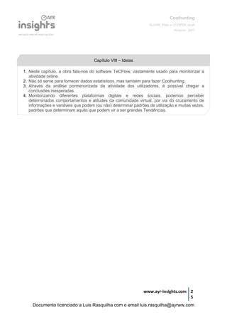 Coolhunting
GLOOR, Peter e COOPER, Scott
Amacom, 2007
www.ayr-insights.com 2
5
1. Neste capítulo, a obra fala-nos do software TeCFlow, vastamente usado para monitorizar a
atividade online.
2. Não só serve para fornecer dados estatísticos, mas também para fazer Coolhunting.
3. Através da análise pormenorizada da atividade dos utilizadores, é possível chegar a
conclusões inesperadas.
4. Monitorizando diferentes plataformas digitais e redes sociais, podemos perceber
determinados comportamentos e atitudes da comunidade virtual, por via do cruzamento de
informações e variáveis que podem (ou não) determinar padrões de utilização e muitas vezes,
padrões que determinam aquilo que podem vir a ser grandes Tendências.
Capítulo VIII – Ideias
Documento licenciado a Luis Rasquilha com o email luis.rasquilha@ayrww.com
 