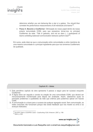 Coolhunting
GLOOR, Peter e COOPER, Scott
Amacom, 2007
www.ayr-insights.com 2
7
determine whether you are behaving like a star or a galaxy. You should then
correlate the performance measurements of all individuals and teams”35
.
 Passo 5. Become a Coolfarmer: Otimização do nosso papel dentro da nossa
própria comunidade COIN, para que possamos tornar-nos no principal
Coolfarmer da rede: “Talk in galaxies, and not as stars (...) participants of
teams exhibiting balanced communication behavior perform best”36
.
Em suma, pode dizer-se que a comunicação entre comunidades e entre membros de
uma mesma comunidade é o principal ingrediente para que nos tornemos Coolfarmers
de qualidade.
35
GLOOR, Peter e COOPER, Scott – Coolhunting. EUA: Amacom, 2007, p. 199.
36
Idem, p. 202.
1. Este penúltimo capítulo da obra apresenta 5 passos a seguir para ter sucesso enquanto
Coolfarmer.
2. A lógica deve ser seguida e consta na criação de uma comunidade COIN, que deverá ser
minunciosamente monitorizada para depois ser analisada. Assim, saberemos quais os
principais problemas e qualidades da rede que criámos para podermos aplicar em futuras
COIN.
3. A comunicação é a chave para o sucesso de qualquer agregado social. Sem comunicação, as
redes conjuntas não funcionam porque não existe feedback que nos mostre os erros e os
avanços realizados.
Capítulo IX – Ideias
Documento licenciado a Luis Rasquilha com o email luis.rasquilha@ayrww.com
 