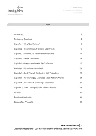 Coolhunting
GLOOR, Peter e COOPER, Scott
Amacom, 2007
www.ayr-insights.com 2
Introdução 3
Revisão de Conteúdos 4
Capítulo 1 – Why “Cool Matters” 6
Capítulo 2 – Swarm Creativity Creates Cool Trends 9
Capítulo 3 – Swarms Can Better Predict the Future 11
Capítulo 4 – About Trendsetters 13
Capítulo 5 – Coolhunters Looking for Coolfarmers 16
Capítulo 6 – When Swarms Go Mad 20
Capítulo 7 – Do-It-Yourself Coolhunting With Technology 22
Capítulo 8 – Coolhunting by Automated Social Network Analysis 24
Capítulo 9 – Five Steps to Becoming a Coolfarmer 26
Capítulo 10 – The Coming World of Swarm Creativity 28
Impacto 30
Principais Conclusões 31
Bibliografia e Webgrafia 32
Índice
Documento licenciado a Luis Rasquilha com o email luis.rasquilha@ayrww.com
 