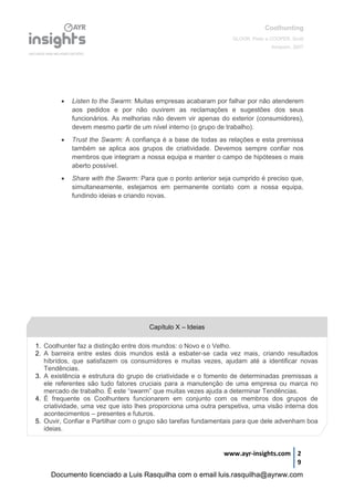 Coolhunting
GLOOR, Peter e COOPER, Scott
Amacom, 2007
www.ayr-insights.com 2
9
 Listen to the Swarm: Muitas empresas acabaram por falhar por não atenderem
aos pedidos e por não ouvirem as reclamações e sugestões dos seus
funcionários. As melhorias não devem vir apenas do exterior (consumidores),
devem mesmo partir de um nível interno (o grupo de trabalho).
 Trust the Swarm: A confiança é a base de todas as relações e esta premissa
também se aplica aos grupos de criatividade. Devemos sempre confiar nos
membros que integram a nossa equipa e manter o campo de hipóteses o mais
aberto possível.
 Share with the Swarm: Para que o ponto anterior seja cumprido é preciso que,
simultaneamente, estejamos em permanente contato com a nossa equipa,
fundindo ideias e criando novas.
1. Coolhunter faz a distinção entre dois mundos: o Novo e o Velho.
2. A barreira entre estes dois mundos está a esbater-se cada vez mais, criando resultados
híbrídos, que satisfazem os consumidores e muitas vezes, ajudam até a identificar novas
Tendências.
3. A existência e estrutura do grupo de criatividade e o fomento de determinadas premissas a
ele referentes são tudo fatores cruciais para a manutenção de uma empresa ou marca no
mercado de trabalho. É este “swarm” que muitas vezes ajuda a determinar Tendências.
4. É frequente os Coolhunters funcionarem em conjunto com os membros dos grupos de
criatividade, uma vez que isto lhes proporciona uma outra perspetiva, uma visão interna dos
acontecimentos – presentes e futuros.
5. Ouvir, Confiar e Partilhar com o grupo são tarefas fundamentais para que dele advenham boa
ideias.
Capítulo X – Ideias
Documento licenciado a Luis Rasquilha com o email luis.rasquilha@ayrww.com
 
