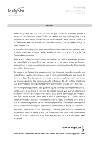 Coolhunting
GLOOR, Peter e COOPER, Scott
Amacom, 2007
www.ayr-insights.com 3
0
Coolhunting deve ser tido com um manual que contém as melhores formas e
caminhos para identificar novas Tendências. A obra tem uma particularidade que a
distingue de várias outras no mercado que tratam o mesmo tema: mostra como é que
o Coolhunting pode ser aplicado nas mais diversas situações, de modo a atingir os
mais variados fins.
O seu principal enfoque recai sobre a área dos negócios e como é que podemos fazer
a nossa marca ou empresa crescer através da descoberta e monitorização das
Tendências emergentes.
Este livro foi redigido por reconhecidos especialistas em matéria de redes (e de redes
de criatividade em específico), que estudam a forma como estas se formam,
desenvolvem e quais os paradigmas que seguem, consequentemente determinando
os padrões das mesmas.
No decorrer de Coolhunting, deparamo-nos com inúmeros exemplos baseados em
experiências, estudos e investigações que tiveram a participação ativa dos alunos de
Cooper e Gloor. Grande parte das premissas e conclusões patentes no livro advieram
da própria experência dos autores enquanto professores do MIT, instituto académico
que detém todos os meios para proporcionar determinados estudos e investigações.
Coolhunting tem seguimento, pelo que trata alguns assuntos superficialmente apenas.
Ainda assim, a sua leitura é relevante para todos aqueles que queiram saber como
melhor desenvolver o seu negócio ou ainda, a sua própria comunidade de contactos.
Um dos pontos fulcrais desta obra é que a comunicação é a chave para o
desenvolvimento de qualquer relação social coletiva. Toda a informação sobre como é
que essa comunicação deve ser feita para trazer benefícios, encontra-se patente neste
livro e compreende um conjunto de premissas importantes que devem ser seguidas.
Em suma, pode dizer-se que Coolhunting é indicado para todas as camadas da
sociedade e todas as faixas etárias que pretendam saber mais sobre como devem
utilizar as suas competências e as suas relações com os outros para serem bem
sucedidos.
Impacto
Documento licenciado a Luis Rasquilha com o email luis.rasquilha@ayrww.com
 