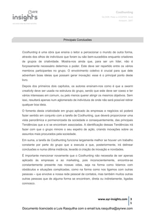 Coolhunting
GLOOR, Peter e COOPER, Scott
Amacom, 2007
www.ayr-insights.com 3
1
Coolhunting é uma obra que ensina o leitor a percecionar o mundo de outra forma,
através dos olhos de indivíduos que foram ou são bem-sucedidos enquanto criadores
de grupos de criatividade. Mostra-nos ainda que, para ser um líder, não é
forçosamente necessário determos o poder. Este deve ser repartido entre os vários
membros participantes no grupo. O envolvimento coletivo é crucial para que dele
advenham boas ideias que possam gerar inovação: esse é o principal ponto deste
livro.
Depois dos primeiros dois capítulos, os autores ensinam-nos como é que a swarm
creativity deve ser usada na estrutura do grupo, sendo que este deve ser coeso e ter
vários interesses em comum, ou pelo menos querer atingir os mesmos objetivos. Sem
isso, resultará apenas num aglomerado de indivíduos de onde não será possível retirar
qualquer boa ideia.
O fomento desta criatividade em grupo aplicado às empresas e negócios só poderá
fazer sentido em conjunto com a tarefa de Coolhunting, que deverá proporcionar uma
vista panorâmica e pormenorizada da sociedade e consequentemente, das principais
Tendências que a si se encontram associadas. A identificação dessas Tendências irá
fazer com que o grupo minore o seu espetro de ação, criando inovações sobre os
assuntos mais procurados pela sociedade.
Em suma, a tarefa de Coolhunting funciona largamente melhor se houver um trabalho
constante por parte do grupo que a executa e que, posteriormente, irá delinear
conclusões e numa última instância, levarão à criação de inovação e novidades.
É importante mencionar novamente que o Coolhunting não necessita de ser apenas
aplicado às empresas e ao marketing, pois inconscientemente, encontra-se
constantemente presente nas nossas vidas, seja na forma como lidamos com
obstáculos e situações complicadas, como na forma como nos ligamos com outras
pessoas – que envolve a nossa rede pessoal de contatos, mas também muitos outras
outras pessoas que de alguma forma se encontram, direta ou indiretamente, ligadas
connosco.
Principais Conclusões
Documento licenciado a Luis Rasquilha com o email luis.rasquilha@ayrww.com
 
