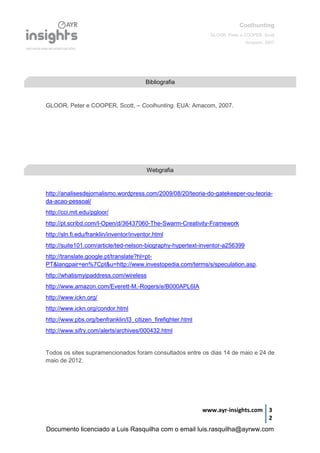Coolhunting
GLOOR, Peter e COOPER, Scott
Amacom, 2007
www.ayr-insights.com 3
2
GLOOR, Peter e COOPER, Scott, – Coolhunting. EUA: Amacom, 2007.
http://analisesdejornalismo.wordpress.com/2009/08/20/teoria-do-gatekeeper-ou-teoria-
da-acao-pessoal/
http://cci.mit.edu/pgloor/
http://pt.scribd.com/I-Open/d/36437060-The-Swarm-Creativity-Framework
http://sln.fi.edu/franklin/inventor/inventor.html
http://suite101.com/article/ted-nelson-biography-hypertext-inventor-a256399
http://translate.google.pt/translate?hl=pt-
PT&langpair=en%7Cpt&u=http://www.investopedia.com/terms/s/speculation.asp.
http://whatismyipaddress.com/wireless
http://www.amazon.com/Everett-M.-Rogers/e/B000APL6IA
http://www.ickn.org/
http://www.ickn.org/condor.html
http://www.pbs.org/benfranklin/l3_citizen_firefighter.html
http://www.sifry.com/alerts/archives/000432.html
Todos os sites supramencionados foram consultados entre os dias 14 de maio e 24 de
maio de 2012.
Bibliografia
Webgrafia
Documento licenciado a Luis Rasquilha com o email luis.rasquilha@ayrww.com
 