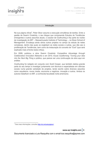 Coolhunting
GLOOR, Peter e COOPER, Scott
Amacom, 2007
www.ayr-insights.com 3
Na sua página oficial1
, Peter Gloor assume a execução simultânea de tarefas. Entre a
gestão de Swarm Creativity, o seu blogue que compreende Estudos de Tendências
emergentes e outros assuntos atuais, o coautor de Coolhunting e faz parte do núcleo
de investigação do MIT – Massachussets Institute of Technology -, na Sloan School of
Management. Encabeça ainda vários outros projetos no campo do estudo de redes
complexas, dentro das quais se englobam as redes sociais e outras, que dão aso à
proliferação de Tendências, bem como da instauração do conceito de “Cool” (que será
explicado mais à frente nesta crítica).
Em 2006, publicou a obra Swarm Creativity: Competitive Advantage through
Collaborative Innovation Networks e em 2010, trouxe Coolfarming: Turning your idea
into the Next Big Thing a público, que parece ser uma continuação da obra aqui em
análise.
Coolhunting foi redigido em conjunto com Scott Cooper, que também dedica grande
parte do seu tempo a investigar juntamente com técnicos e especialistas em ciências
sociais numa grande variedade de projetos, tendo escrito sobre diversos assuntos
como arquitetura, novos media, economia e negócios, inovação e outros. Ambos os
autores trabalham no MIT, a conhecida faculdade norte-americana.
1
Para mais informações, consultar http://cci.mit.edu/pgloor/.
Introdução
Documento licenciado a Luis Rasquilha com o email luis.rasquilha@ayrww.com
 