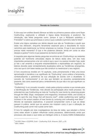 Coolhunting
GLOOR, Peter e COOPER, Scott
Amacom, 2007
www.ayr-insights.com 4
A obra aqui em análise deverá oferecer ao leitor os primeiros passos sobre como fazer
Coolhunting, explicando a utilidade e lógica desta ferramenta à posteriori. Na
introdução, são feitas perguntas como: porque é que o MySpace substituiu o
Friendster? e sobre que premissas e como é que a adesão à primeira rede foi feita?
Existe uma lógica complexa por detrás daquilo que são as Tendências e aquilo que
estas nos oferecem, enquanto ferramenta essencial para a descoberta de novos
caminhos para reestruturar ou formar empresas ou marcas. O que é que consumidor
precisa neste momento? O que é lhe podemos oferecer, tendo em conta os seus
desejos e gostos? Como é que passamos da teoria à prática?
A resposta para algumas destas perguntas encontra-se em Coolhunting e as restantes
poderão ser facilmente articuladas depois da leitura desta obra. Um dos mais
importantes pensamentos a ter em conta é que o que é ou parece inovador hoje, pode
já não o ser amanhã e enquanto empreendedores e especialistas em negócios, os
leitores deverão estar constantemente atualizados sobre as Tendências emergentes,
uma vez que é com base nestas que irão construir ou reestruturar o seu negócio.
O livro encontra-se dividido em 10 capítulos, onde primeiramente é feita uma breve
aproximação à temática e ao significado de “Coohunting” como prática e ferramenta,
contextualizando a pertinência da sua utilização de acordo com a atualidade. O
conceito de “conhecimento” é um dos que também se encontra constantemente
presente, tido como essencial para o entendimento do que são e do que significam os
“coolhunts”.
“Coolfarming” é um conceito inovador, criado pelos próprios autores e que remete para
a identificação de Tendências, mas através da participação ativa neste processo. Se
entendermos que Coolhunting se trata de “hunting for new trends by observing people
through the Web, blogs, newspapers and magazines, broadcast media, and society at
large to spot the new things that will become cool2
”, então coolfarming será “getting
involved in the actual creation of new trends by nurturing and cultivating new ideas”3
.
Através de exemplos explicativos, é possível compreender como é que as ideias
passam à prática, sendo que os autores nos mostram como é que a utilização de
Coolhunting pode correr mal e pode correr bem.
O livro foi redigido por dois investigadores da área de redes, que estudam a forma
como estas atuam e podem influenciar outros processos, determinando ainda que
processos são esses e que redes se interligam entre si. A teoria COIN (Collaborative
2
GLOOR, Peter e COOPER, Scott – Coolhunting. EUA: Amacom, 2007, p. 83.
3
Idem, Ibidem.
Revisão de Conteúdos
Documento licenciado a Luis Rasquilha com o email luis.rasquilha@ayrww.com
 