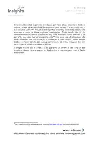 Coolhunting
GLOOR, Peter e COOPER, Scott
Amacom, 2007
www.ayr-insights.com 5
Innovation Networks), largamente investigada por Peter Gloor, encontra-se também
patente na obra. O website oficial do departamento de estudos dos autores diz-nos o
que postula a COIN: “An innovative idea is pushed forward by charismatic leaders, who
assemble a group of highly motivated collaborators. These people join not for
immediate monetary reward, but because they share a common vision, and want to be
part of the innovation that ‘will change the world’”.4
Esta teoria visa a finalização de três
fases diferentes, que são Inovação, Colaboração e Comunicação, sendo através
destas que Gloor acredita ser possível compreender as redes, imputando-lhes um
sentido que de outra forma não seria possível.
A criação de uma rede à semelhança da que forma um enxame é tida como um dos
princípios básicos para o sucesso do Coolhunting e veremos como, mais à frente
nesta crítica.
4
Para mais informações sobre esta teoria, consultar http://www.ickn.org/, parte integrante do MIT.
Documento licenciado a Luis Rasquilha com o email luis.rasquilha@ayrww.com
 