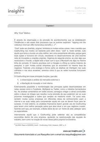 Coolhunting
GLOOR, Peter e COOPER, Scott
Amacom, 2007
www.ayr-insights.com 6
Why “Cool” Matters
É através da observação e da previsão de acontecimentos que se estabelecem
Tendências e são esses dois processos que os autores exploram: “tapping into the
collective mind can offer tremendous benefits (...)”5
.
“Cool” pode ser divertido, original, fantástico e muitas outras coisas, mas o sentido que
Coolhunting nos mostra vai bastante para além disso: “cool” é, neste sentido, tudo
aquilo que torna o mundo um sítio melhor; tem uma componente altruísta, porque gera
boas ações e funciona em círculo, resultando no desenvolvimento de uma enorme
rede de inovações e criações originais. Vejamos do seguinte prisma: ao criar algo que
revolucione o mundo, a Apple está a fazer com a que a Microsoft crie algo na mesma
linha de conceito. O mesmo acontece com a Google e a Bing ou outros motores de
pesquisa, e com muitas outras empresas que se encontrem na mesma área de
negócios. Fazendo uma analogia à forma como as abelhas de interligam nas suas
colmeias e nos seus enxames, veremos como é que as redes humanas funcionam
entre si.
O Coolhunting tem duas principais funções, que são:
1. a observação e análise de mercados externos e
2. a libertação de inovação a nível interno.
Externamente possibilita a monitorização das principais ações desencadeadas em
redes sociais como o Facebook, MySpace ou Twitter, como a indústria farmacêutica
fez. Ao analisar comentários em redes sociais, conseguiu chegar a várias conclusões
sobre o abuso de drogas que resultou numa previsão do que poderiam ser as suas
próximas investigações e sobre que campos da medicina incidir. Tal como esta,
também muitas outras empresas em diferentes áreas de conhecimento usam a
internet e as suas redes para compreender aquilo em que se devem focar para ter
sucesso. A nível externo, os analistas financeiros fazem grande uso do Coolhunting
para terem uma melhor perceção sobre que área atuar e em que negócios investir,
fazendo com que, por exemplo, a Bolsa deixe de ser um “bicho de sete cabeças” para
os especialistas.
Internamente aquilo que o Coolhunting pode salientar são as competências
escondidas dentro de uma empresa, ajudando na reestruturação das equipas de
trabalho, bem como na criação de novas ideias pelos próprios funcionários.
5
GLOOR, Peter e COOPER, Scott – Coolhunting. EUA: Amacom, 2007, p. 5.
Capítulo I
Documento licenciado a Luis Rasquilha com o email luis.rasquilha@ayrww.com
 