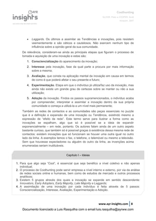Coolhunting
GLOOR, Peter e COOPER, Scott
Amacom, 2007
www.ayr-insights.com 8
 Laggards. Os últimos a assimilar as Tendências e inovações, pois resistem
veementemente e são céticos e cautelosos. Não exercem nenhum tipo de
influência sobre a opinião geral da sua comunidade.
De relevância, consideram-se ainda as principais etapas que figuram o processo de
tomada e aquisição de uma inovação e estas são:
1. Consciencialização do aparecimento da inovação;
2. Interesse pela inovação, fase da qual parte a procura por mais informação
sobre a mesma;
3. Avaliação, que consta na aplicação mental da inovação em causa em termos
de como é que poderá afetar o seu presente e futuro;
4. Experimentação. Etapa em que o indivíduo já utiliza/faz uso da inovação, mas
ainda não existe um grande grau de certezas sobre se manter ou não a sua
utilização;
5. Adoção da inovação. Findos os passos supramencionados, o indivíduo acaba
por compreender, interpretar e assimilar a inovação dentro da sua própria
comunidade e começa a utilizá-la a um nível mais permanente;
Também as redes de contactos e as comunidades são peças essenciais no puzzle
que é a definição e expansão de uma inovação ou Tendência, existindo mesmo a
expressão de “efeito da rede”. Este termo serve para ilustrar a forma como as
inovações se espalham, algo que só é possível se a ideia de expandir
exponencialmente – em rede, portanto. Os autores falam ainda de um outro aspeto
bastante curioso, que também só é possível graças à existência dessa mesma rede de
contactos: existem inovações que só funcionam se houver uma outra igual no outro
lado da linha. A exemplos temos o fax, o telefone, o telemóvel ou mesmo a televisão.
Sem que houvesse espectadores ou alguém do outro da linha, as invenções acima
enumeradas seriam inutilizáveis.
Capítulo I – Ideias
1. Para que algo seja “Cool”, é essencial que seja benéfico a nível coletivo e não apenas
individual;
2. O processo de Coolhunting pode servir empresa a nível interno e externo, por via da análise
de redes sociais online e humanas, bem como de estudos de mercado e outros processos
analíticos;
3. Existem 5 grupos através dos quais a inovação se expande em sentido descendente:
Innovators, Early Adopters, Early Majority, Late Majority e Laggards;
4. A assimilação de uma inovação por cada indivíduo é feita através de 5 passos:
Consciencialização, Interesse, Avaliação, Experimentação e Adoção.
Documento licenciado a Luis Rasquilha com o email luis.rasquilha@ayrww.com
 