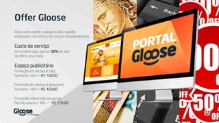 Offer Gloose
Alcançando desde o pequeno até o grande
empresário com a força dos nossos empreendedores.
Custo de serviço
Anunciante paga apenas 30% do valor
da oferta anunciada.
Espaço publicitário
Promoção em destaque (big)
Na Home / 48 h > R$ 700,00
Promoção em destaque (pequeno)
Na Home / 48 h > R$ 450,00
Promoção relacionada (pesquisa)
Nos Resultados / 48 h > R$ 210,00
 