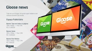 Gloose news
Tudo em um só lugar. Um portal super moderno com
notícias do brasil e do mundo.
Espaço Publicitário
Banner Topo em todas as páginas
768 x 400px > Fixo/ 24h
R$ 21.000,00
Banner Home
350 x 350px > Fixo / 24h
R$ 14.000,00
Banner Post Notícia
350 x 350px > Fixo / 24h
R$ 7.000,00
 