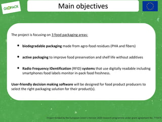 Project funded by the European Union’s Horizon 2020 research programme under grant agreement No. 773375
Main objectives
The project is focusing on 3 food packaging areas:
• biodegradable packaging made from agro-food residues (PHA and fibers)
• active packaging to improve food preservation and shelf life without additives
• Radio Frequency IDentification (RFID) systems that use digitally readable including
smartphones food labels monitor in-pack food freshness.
User-friendly decision making software will be designed for food product producers to
select the right packaging solution for their product(s).
 