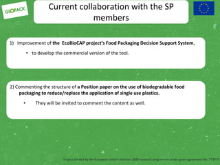Project funded by the European Union’s Horizon 2020 research programme under grant agreement No. 773375
Current collaboration with the SP
members
1) Improvement of the EcoBioCAP project’s Food Packaging Decision Support System.
• to develop the commercial version of the tool.
2) Commenting the structure of a Position paper on the use of biodegradable food
packaging to reduce/replace the application of single use plastics.
• They will be invited to comment the content as well.
 