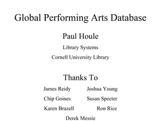 Global Performing Arts Database
Paul Houle
Library Systems
Cornell University Library

Thanks To
James Reidy

Joshua Young

Chip Goines

Susan Specter

Karen Brazell
Derek Messie

Ron Rice

 
