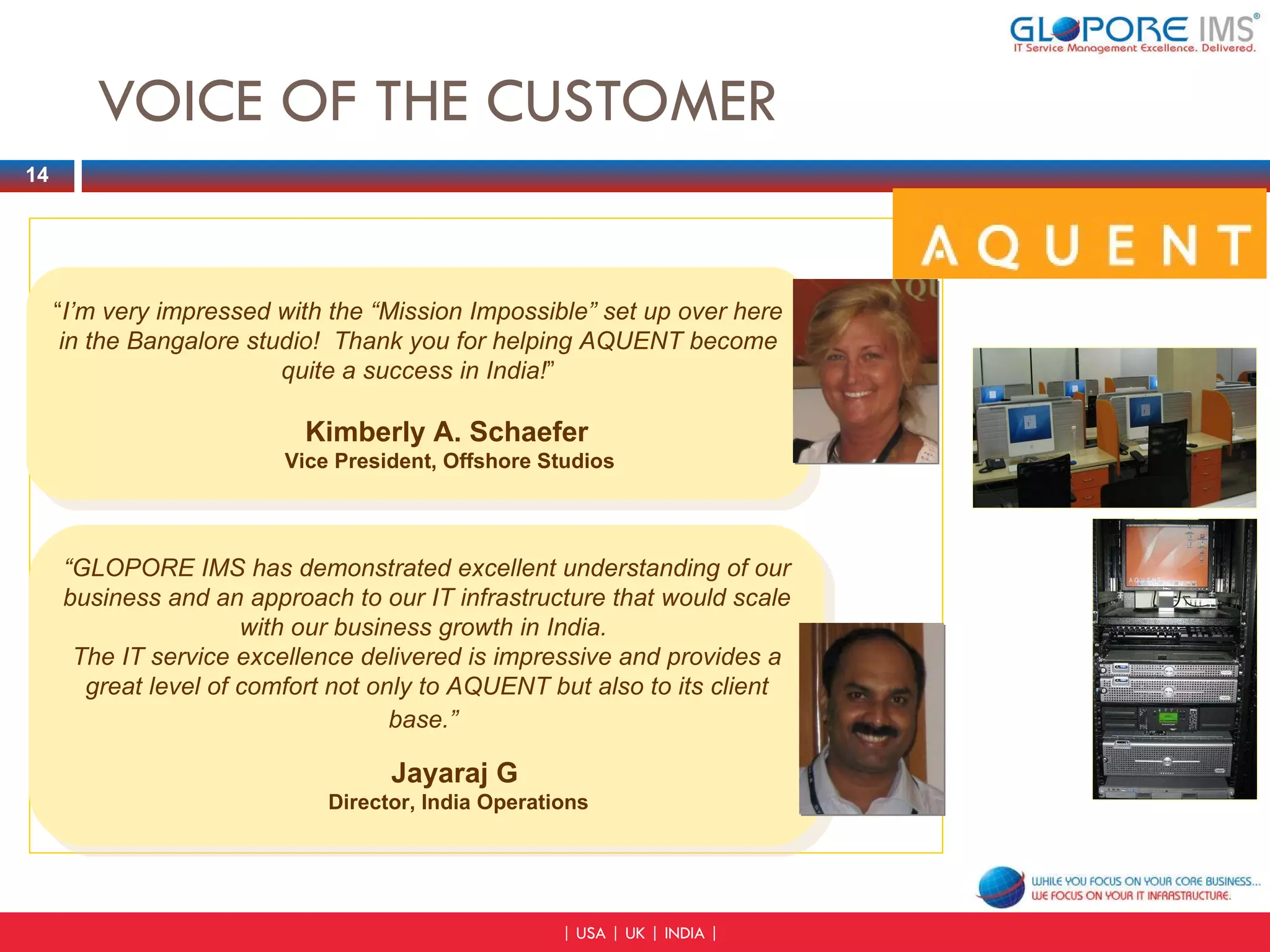 VOICE OF THE CUSTOMER “ I’m very impressed with the “Mission Impossible” set up over here in the Bangalore studio!  Thank you for helping AQUENT become quite a success in India! ” Kimberly A. Schaefer   Vice President, Offshore Studios “ GLOPORE IMS has demonstrated excellent understanding of our business and an approach to our IT infrastructure that would scale with our business growth in India.  The IT service excellence delivered is impressive and provides a great level of comfort not only to AQUENT but also to its client base.”   Jayaraj G  Director, India Operations 