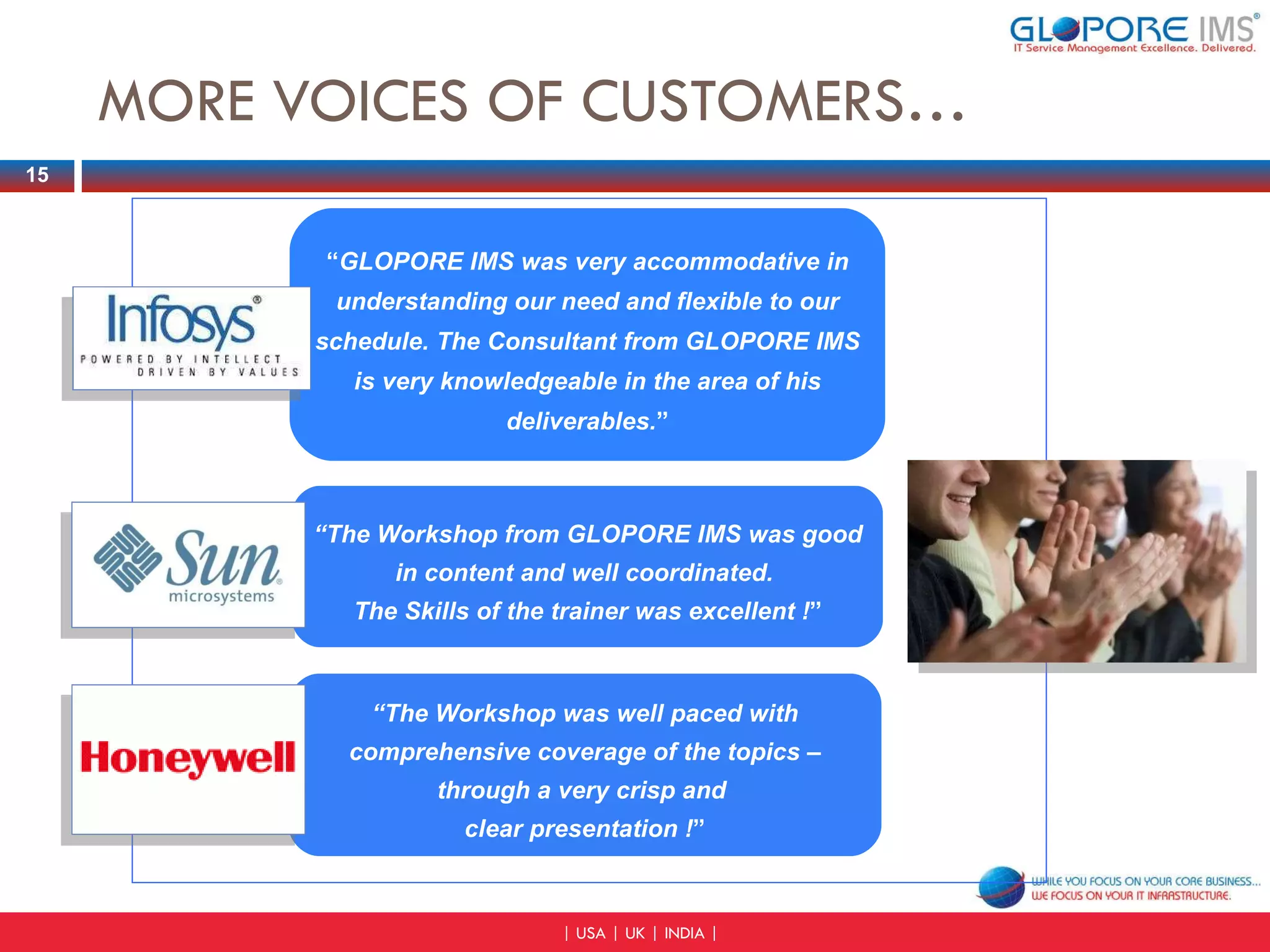 MORE VOICES OF CUSTOMERS… “ GLOPORE IMS was very accommodative in understanding our need and flexible to our schedule. The Consultant from GLOPORE IMS is very knowledgeable in the area of his deliverables. ” “ The Workshop from GLOPORE IMS was good in content and well coordinated.  The Skills of the trainer was excellent ! ” “ The Workshop was well paced with comprehensive coverage of the topics – through a very crisp and  clear presentation ! ” 