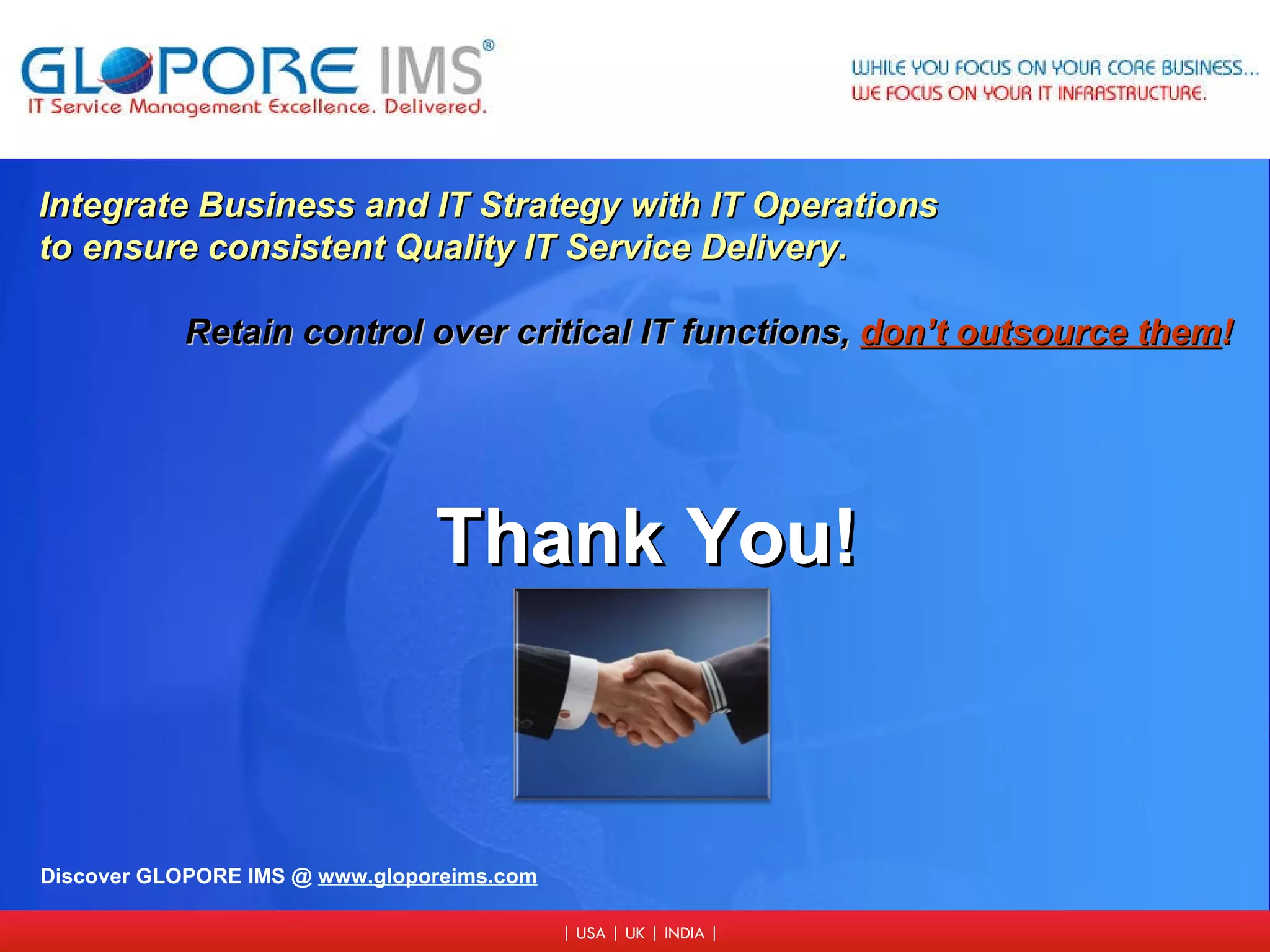 Integrate Business and IT Strategy with IT Operations to ensure consistent Quality IT Service Delivery. Retain control over critical IT functions,   don’t outsource them ! Discover GLOPORE IMS @  www.gloporeims.com Thank You! 
