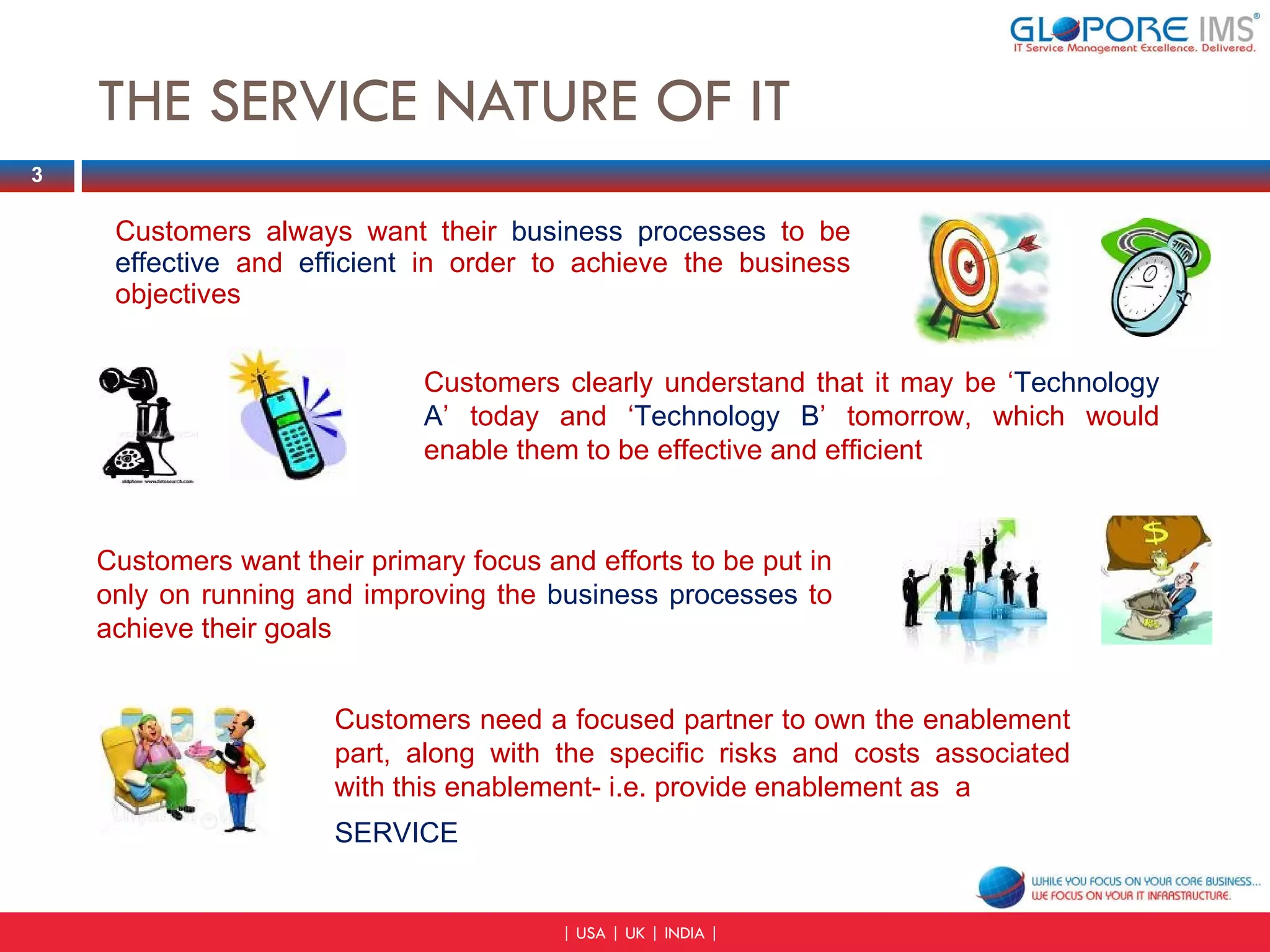 THE SERVICE NATURE OF IT Customers always want their  business processes  to be   effective   and  efficient   in order to achieve the business objectives Customers clearly understand that it may be ‘ Technology A ’ today and ‘ Technology B ’ tomorrow, which would enable them to be effective and efficient Customers want their primary focus and efforts to be put in only on running and improving the  business processes  to achieve their goals Customers need a focused partner to own the enablement part, along with the specific risks and costs associated with this enablement- i.e. provide enablement as  a SERVICE 