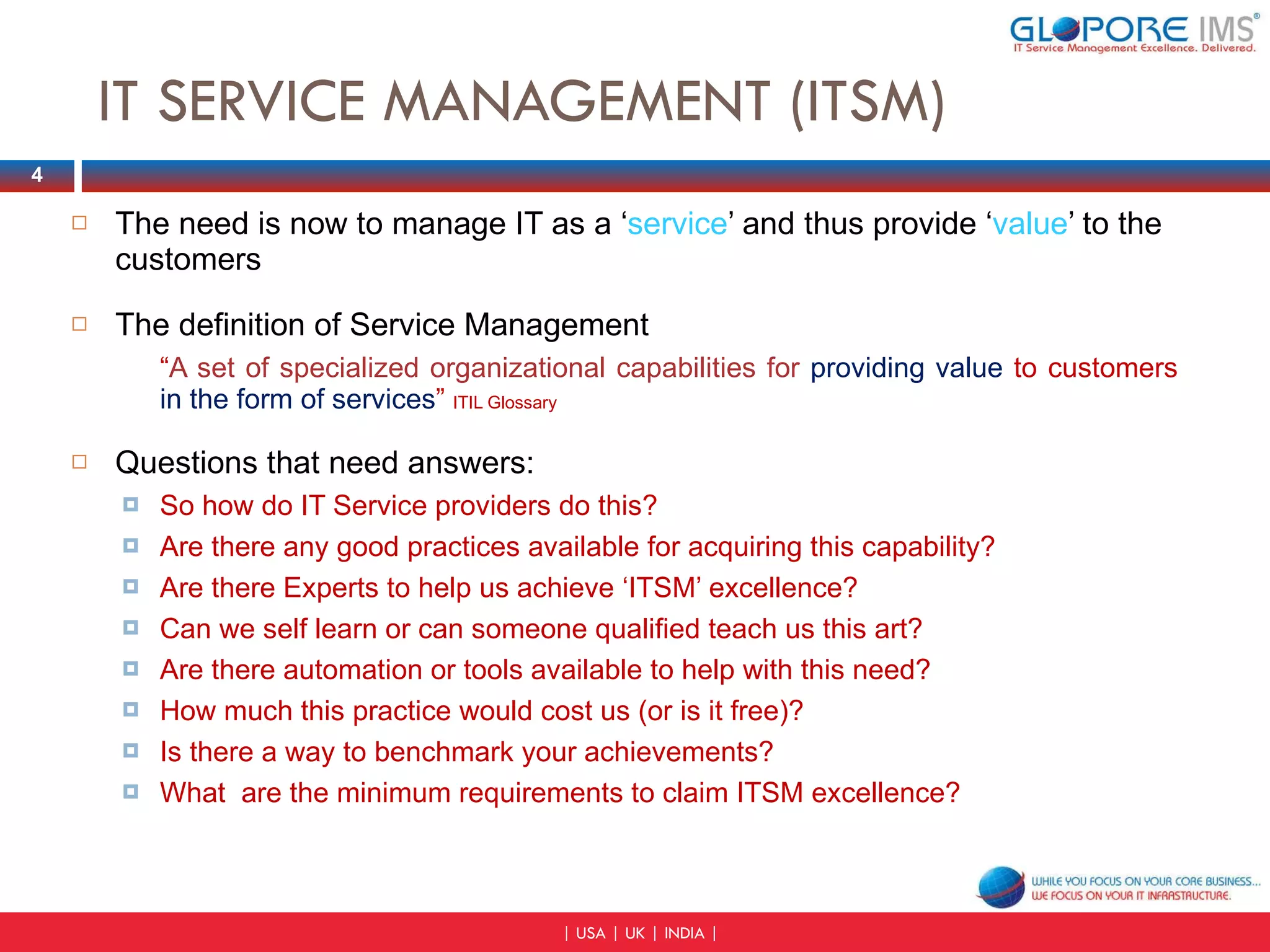 IT SERVICE MANAGEMENT (ITSM) The need is now to manage IT as a ‘ service ’ and thus provide ‘ value ’ to the customers The definition of Service Management “ A set of specialized organizational capabilities for  providing value  to customers  in the form of services ”  ITIL Glossary Questions that need answers:  So how do IT Service providers do this? Are there any good practices available for acquiring this capability? Are there Experts to help us achieve ‘ITSM’ excellence? Can we self learn or can someone qualified teach us this art? Are there automation or tools available to help with this need? How much this practice would cost us (or is it free)? Is there a way to benchmark your achievements? What  are the minimum requirements to claim ITSM excellence? 