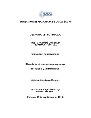 UNIVERSIDAD ESPECIALIZADA DE LAS AMÉRICAS
DECANATO DE POSTGRADO
POSTGRADO DE DOCENCIA
SUPERIOR – VIRTUAL
TECNOLOGIA Y COMUNICACION
Glosario de términos relacionados con
Tecnología y Comunicación.
Catedrática: Grace Morales
Estudiante: Ángel Azcárraga
Cédula: 6-53-1987
Panamá, 24 de septiembre de 2015.
 