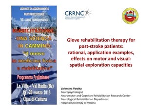 Glove rehabilitation therapy for
          post-stroke patients:
    rational, application examples,
      effects on motor and visual-
     spatial exploration capacities



Valentina Varalta
Neuropsychologist
Neuromotor and Cognitive Rehabilitation Research Center
Neurological Rehabilitation Department
Hospital University of Verona
 