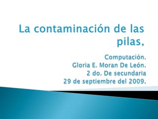 La contaminación de las pilas. Computación. Gloria E. Moran De León. 2 do. De secundaria 29 de septiembre del 2009.   