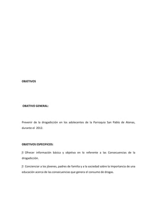 OBJETIVOS




OBJETIVO GENERAL:




Prevenir de la drogadicción en los adolecentes de la Parroquia San Pablo de Atenas,
durante el 2012.




OBJETIVOS ESPECIFICOS:

 
Ofrecer información básica y objetiva en lo referente a las Consecuencias de la
drogadicción.

 
Concienciar a los jóvenes, padres de familia y a la sociedad sobre la Importancia de una
educación acerca de las consecuencias que genera el consumo de drogas.
 