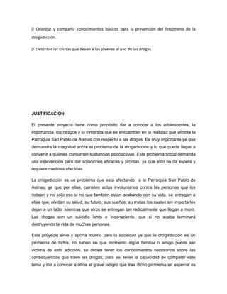 
Orientar y compartir conocimientos básicos para la prevención del fenómeno de la
drogadicción.

 
Describir las causas que llevan a los jóvenes al uso de las drogas.




JUSTIFICACION

El presente proyecto tiene como propósito dar a conocer a los adolescentes, la
importancia, los riesgos y lo inmersos que se encuentran en la realidad que afronta la
Parroquia San Pablo de Atenas con respecto a las drogas. Es muy importante ya que
demuestra la magnitud sobre el problema de la drogadicción y lo que puede llegar a
convertir a quienes consumen sustancias psicoactivas. Este problema social demanda
una intervención para dar soluciones eficaces y prontas, ya que esto no da espera y
requiere medidas efectivas.

La drogadicción es un problema que está afectando a la Parroquia San Pablo de
Atenas, ya que por ellas, cometen actos involuntarios contra las personas que los
rodean y no sólo eso si no que también están acabando con su vida, se entregan a
ellas que, olvidan su salud, su futuro, sus sueños, su metas los cuales sin importarles
dejan a un lado. Mientras que otros se entregan tan radicalmente que llegan a morir.
Las drogas son un suicidio lento e inconsciente, que si no acaba terminará
destruyendo la vida de muchas personas.

Este proyecto sirve y aporta mucho para la sociedad ya que la drogadicción es un
problema de todos, no saben en que momento algún familiar o amigo puede ser
victima de esta adicción, se deben tener los conocimientos necesarios sobre las
consecuencias que traen las drogas, para así tener la capacidad de compartir este
tema y dar a conocer a otros el grave peligro que trae dicho problema en especial es
 
