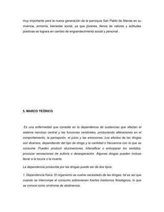 muy importante para la nueva generación de la parroquia San Pablo de Atenas en su
vivencia, armonía, bienestar social, ya que jóvenes, llenos de valores y actitudes
positivas se lograra en cambio de engrandecimiento social y personal .




5. MARCO TEÓRICO




Es una enfermedad que consiste en la dependencia de sustancias que afectan el
sistema nervioso central y las funciones cerebrales, produciendo alteraciones en el
comportamiento, la percepción, el juicio y las emociones. Los efectos de las drogas
son diversos, dependiendo del tipo de droga y la cantidad o frecuencia con la que se
consume. Pueden producir alucinaciones, intensificar o entorpecer los sentidos,
provocar sensaciones de euforia o desesperación. Algunas drogas pueden incluso
llevar a la locura o la muerte.

La dependencia producida por las drogas puede ser de dos tipos:

1. Dependencia física: El organismo se vuelve necesitado de las drogas, tal es así que
cuando se interrumpe el consumo sobrevienen fuertes trastornos fisiológicos, lo que
se conoce como síndrome de abstinencia.
 