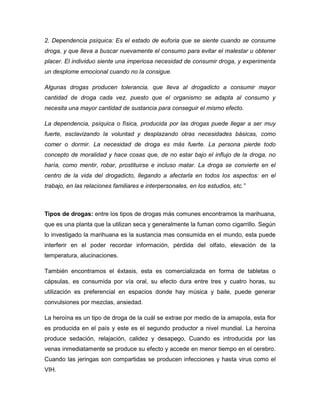 2. Dependencia psíquica: Es el estado de euforia que se siente cuando se consume
droga, y que lleva a buscar nuevamente el consumo para evitar el malestar u obtener
placer. El individuo siente una imperiosa necesidad de consumir droga, y experimenta
un desplome emocional cuando no la consigue.

Algunas drogas producen tolerancia, que lleva al drogadicto a consumir mayor
cantidad de droga cada vez, puesto que el organismo se adapta al consumo y
necesita una mayor cantidad de sustancia para conseguir el mismo efecto.

La dependencia, psíquica o física, producida por las drogas puede llegar a ser muy
fuerte, esclavizando la voluntad y desplazando otras necesidades básicas, como
comer o dormir. La necesidad de droga es más fuerte. La persona pierde todo
concepto de moralidad y hace cosas que, de no estar bajo el influjo de la droga, no
haría, como mentir, robar, prostituirse e incluso matar. La droga se convierte en el
centro de la vida del drogadicto, llegando a afectarla en todos los aspectos: en el
trabajo, en las relaciones familiares e interpersonales, en los estudios, etc.”



Tipos de drogas: entre los tipos de drogas más comunes encontramos la marihuana,
que es una planta que la utilizan seca y generalmente la fuman como cigarrillo. Según
lo investigado la marihuana es la sustancia mas consumida en el mundo, esta puede
interferir en el poder recordar información, pérdida del olfato, elevación de la
temperatura, alucinaciones.

También encontramos el éxtasis, esta es comercializada en forma de tabletas o
cápsulas, es consumida por vía oral, su efecto dura entre tres y cuatro horas, su
utilización es preferencial en espacios donde hay música y baile, puede generar
convulsiones por mezclas, ansiedad.

La heroína es un tipo de droga de la cuál se extrae por medio de la amapola, esta flor
es producida en el país y este es el segundo productor a nivel mundial. La heroína
produce sedación, relajación, calidez y desapego, Cuando es introducida por las
venas inmediatamente se produce su efecto y accede en menor tiempo en el cerebro.
Cuando las jeringas son compartidas se producen infecciones y hasta virus como el
VIH.
 
