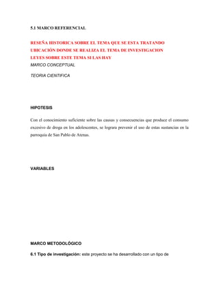 5.1 MARCO REFERENCIAL


RESEÑA HISTORICA SOBRE EL TEMA QUE SE ESTA TRATANDO
UBICACIÓN DONDE SE REALIZA EL TEMA DE INVESTIGACION
LEYES SOBRE ESTE TEMA SI LAS HAY
MARCO CONCEPTUAL

TEORIA CIENTIFICA




HIPOTESIS

Con el conocimiento suficiente sobre las causas y consecuencias que produce el consumo
excesivo de droga en los adolescentes, se lograra prevenir el uso de estas sustancias en la
parroquia de San Pablo de Atenas.




VARIABLES




MARCO METODOLÓGICO

6.1 Tipo de investigación: este proyecto se ha desarrollado con un tipo de
 