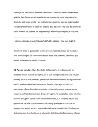 investigación descriptiva, dónde se ha analizado cada una de las categorías de

análisis. Este flagelo social necesita del compromiso de todos principalmente

desde los padres de familia y las instituciones educativas para así poder acabar

con este problema que al pasar los años no deja de existir y no para de destruir el

futuro muchos los jóvenes. Se elige este tipo de investigación porque se quiere

________________________________________ ___________________

6 http://es.wikipedia.org/wiki/Educaci%C3%B3n.   sábado 10 de abril de 2010.

_

describir a fondo lo que sucede con los jóvenes, los motivos que los impulsa a

caer en las drogas, las consecuencias que atrae este problema, el cambio que

genera en la persona que las consume.




6.2 Tipo de estudio: el tipo de estudio de la presente investigación se ha

realizado de una manera descriptiva, en la cuál es importante darle una solución

pronta y eficaz a este problema, puesto que se está convirtiendo en algo cotidiano,

común que la sociedad esta terminando de verlo cómo algo normal. Las

autoridades o los entes gubernamentales no han determinado una norma que

obligue o prohíba el consumo de drogas en lugares no apropiados, cómo en sitios

públicos en lugares dónde están afectando el medio, a la sociedad, es por esto

que todo se hace fácil para quienes consumen y quizás por esto es que se

propaga más y cada vez son mayores los índices de drogadicción. Con la ayuda

de la sociedad, de la familia, de la educación de todos estos factores que influyen
 