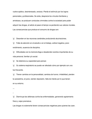 vuelve apático, desinteresado, ansioso. Pierde el estímulo por los logros

personales y profesionales. Se aísla, desprecia los vínculos familiares y

amistosos, se producen conductas criminales contra la sociedad para poder

adquirir las drogas, el adicto al pasar el tiempo va perdiendo sus valores morales.

Las consecuencias que produce el consumo de drogas son:




Desorden en las neuronas cerebrales produciendo alucinaciones.

Falta de atención en el estudio o en el trabajo, actitud negativa, poco

rendimiento, ausencia de disciplina.

Dificultades con la memoria llega a desatender eventos importantes de su

vida personal, familiar y/o social.

Se deteriora su capacidad para pensar.

Su sistema respiratorio se puede ver afectado cómo por ejemplo con una

tos frecuente.

Tienen cambios en la personalidad, cambios de humor, irritabilidad, pierden

la autoestima, el juicio, sienten depresión, falta de interés por lo que tienen

en su entorno.

__

_

Disminuye las defensas contra las enfermedades, generando agotamiento

físico y vejez prematura.

Las drogas no solamente tienen consecuencias negativas para quienes las usan.
 