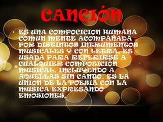 CANCIÓN
• ES UNA COMPOCICION HUMANA
COMUN MENTE ACOMPÁÑADA
POR DISTINTOS INTRUMENTOS
MUSICALES Y CON LETRA, ES
USADA PARA REFERIRSE A
CUALQUIER COMPOSICIÓN
MUSICAL, INCLUYENDO A
AQUELLAS SIN CANTO, ES LA
UNION DE LA POESIA CON LA
MUSICA EXPRESANDO
EMOSIONES.
 