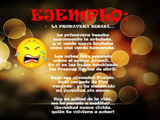 EJEMPLO:
• LA PRIMAVERA BESABA...
La primavera besaba
suavemente la arboleda,
y el verde nuevo brotaba
como una verde humareda.
Las nubes iban pasando
sobre el campo juvenil...
Yo vi en las hojas temblando
las frescas lluvias de abril.
Bajo ese almendro florido,
todo cargado de flor
-recordé-, yo he maldecido
mi juventud sin amor.
Hoy en mitad de la vida,
me he parado a meditar...
¡Juventud nunca vivida,
quién te volviera a soñar!
 