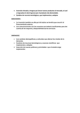  Inversión elevada y riesgosa por lanzar nuevos productos al mercado, el cual
a largo plazo le dará ingresos por el producto más demandado.
 Cambios de recursos tecnológicos, que implementar y adoptar
DEBILIDADES:
 La inversión también es alta por tal motivo se tendría que recurrir al
financiamiento externo.
 Las comunicaciones con los usuarios son todavía insuficientes para dar
cuenta de las mejorías y disponibilidad de los servicios
AMENAZAS:
 Los cambios demográficos y culturales que alteran los niveles de la
demanda.
 Cambios de recursos tecnológicos y avances científicos que
implementar y adoptar.
 Inserción de nuevas políticas y prioridades que el estado exige
implementar.
 