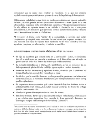 10
comunidad que se reúne para celebrar la eucaristía, es la que nos dispone
verdaderamente para participar con gozo en la mesa de la palabra y de la eucaristía.
El himno con toda la fuerza que tiene, no puede convertirse en un canto o recitación
rutinaria, añadida, pesada, extensa y distractora al inicio de la misa. Quien así lo vive
y lo proclama es porque no ha entendido aún su sentido. Y los primeros responsables
de ello deben ser quienes tienen a su cuidado la formación en la catequesis
presacramental, los ministros que ejercen su servicio durante la eucaristía, y mucho
más el sacerdote que preside la celebración.
Al reconocer el Gloria como “canto” de la comunidad, se necesita que surjan
compositores y composiciones musicales de este himno que respeten su texto, con
una melodía fácil (que no quiere decir mediocre ni de poca calidad) y que sea
agradable y captable por el corazón y el oído de la asamblea.
1.6 Aspectos para tener en cuenta a la hora de elegir este canto
• El tipo de asamblea que tomará parte en la celebración (niños, o comunidad
juvenil, o adultos en su mayoría, o ancianos, etc.). Con niños, por ejemplo, se
puede usar un estilo más festivo del himno que con los ancianos.
• La melodía utilizada para el Gloria, debe contribuir a elevar los corazones de los
fieles para rendir gloria al Padre y al Hijo, y para suplicar con fe a Jesucristo.
• Debe ser de fácil entonación y agradable al oído, de modo que la asamblea no
tenga dificultad en aprenderlo y cantarlo en la misa.
• Lo ideal es que la asamblea lo cante, por lo que se debe pensar en cual alternativa
es la más adecuada al momento de entonarlo, por ejemplo alternando entre coro y
pueblo o al unísono.
• Es importante tener en cuenta qué cantos dentro de los ritos iniciales se van a
entonar (canto de en entrada, Señor, ten piedad, Gloria) de modo que no se haga
pesado y extenso este rito.
• No olvidar que se debe respetar todo el texto del himno.
• El himno de Gloria dentro de la misa se canta siempre en las fiestas, solemnidades
y en celebraciones especiales (por ejemplo la fiesta patronal). También los
domingos, excepto en los tiempos de Adviento y Cuaresma29
.
29
En Adviento no se dice Gloria, pues se reserva para la navidad, en unión con los ángeles que proclaman el
nacimiento del Señor. De igual modo, no se dice en Cuaresma, si no que se reserva para la misa Vespertina
de la Cena del Señor (Jueves Santo), y especialmente para la Vigilia Pascual (Sábado Santo) cantando la
gloria de Dios Padre en su Hijo resucitado.
 